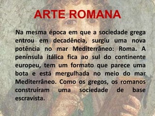 ARTE ROMANA
Na mesma época em que a sociedade grega
entrou em decadência, surgiu uma nova
potência no mar Mediterrâneo: Roma. A
península itálica fica ao sul do continente
europeu, tem um formato que parece uma
bota e está mergulhada no meio do mar
Mediterrâneo. Como os gregos, os romanos
construíram uma sociedade de base
escravista.
 
