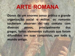 ARTE ROMANA
Donos de um enorme senso prático e grande
organização social e militar, os romanos
souberam absorver de seu contato com
diversos     povos,   principalmente      dos
gregos, fortes elementos culturais que foram
difundidos em suas conquistas, por todo o
mundo antigo.
 