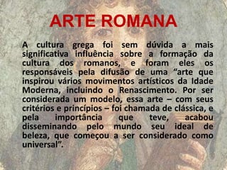ARTE ROMANA
A cultura grega foi sem dúvida a mais
significativa influência sobre a formação da
cultura dos romanos, e foram eles os
responsáveis pela difusão de uma “arte que
inspirou vários movimentos artísticos da Idade
Moderna, incluindo o Renascimento. Por ser
considerada um modelo, essa arte – com seus
critérios e princípios – foi chamada de clássica, e
pela     importância       que    teve,    acabou
disseminando pelo mundo seu ideal de
beleza, que começou a ser considerado como
universal”.
 
