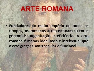 ARTE ROMANA

• Fundadores do maior império de todos os
  tempos, os romanos acrescentaram talentos
  gerenciais: organização e eficiência. A arte
  romana é menos idealizada e intelectual que
  a arte grega; é mais secular e funcional.
 