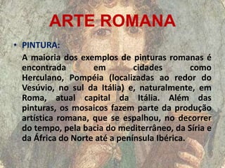 ARTE ROMANA
• PINTURA:
  A maioria dos exemplos de pinturas romanas é
  encontrada        em         cidades        como
  Herculano, Pompéia (localizadas ao redor do
  Vesúvio, no sul da Itália) e, naturalmente, em
  Roma, atual capital da Itália. Além das
  pinturas, os mosaicos fazem parte da produção
  artística romana, que se espalhou, no decorrer
  do tempo, pela bacia do mediterrâneo, da Síria e
  da África do Norte até a península Ibérica.
 