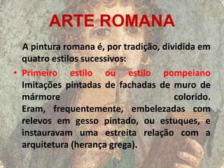 ARTE ROMANA
  A pintura romana é, por tradição, dividida em
  quatro estilos sucessivos:
• Primeiro estilo ou estilo pompeiano
  Imitações pintadas de fachadas de muro de
  mármore                              colorido.
  Eram, frequentemente, embelezadas com
  relevos em gesso pintado, ou estuques, e
  instauravam uma estreita relação com a
  arquitetura (herança grega).
 
