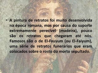 • A pintura de retratos foi muito desenvolvida
  na época romana, mas por causa do suporte
  extremamente perecível (madeira), pouco
  são os retratos que chegaram até nós.
  Famosos são o de El-Fayyum (ou El-Faiyum),
  uma série de retratos funerários que eram
  colocados sobre o rosto do morto sepultado.
 