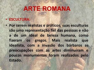 ARTE ROMANA
• ESCULTURA:
• Por serem realistas e práticos, suas esculturas
  são uma representação fiel das pessoas e não
  a de um ideal de beleza humana, como
  fizeram os gregos. Mais realista que
  idealista, com a invasão dos bárbaros as
  preocupações com as artes diminuíram e
  poucos monumentos foram realizados pelo
  Estado.
 