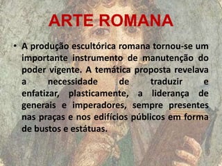 ARTE ROMANA
• A produção escultórica romana tornou-se um
  importante instrumento de manutenção do
  poder vigente. A temática proposta revelava
  a      necessidade      de      traduzir   e
  enfatizar, plasticamente, a liderança de
  generais e imperadores, sempre presentes
  nas praças e nos edifícios públicos em forma
  de bustos e estátuas.
 