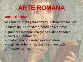 ARTE ROMANA
ARQUITETURA:
As características gerais da arquitetura romana são:
• busca do útil imediato, senso de realismo;
• grandeza material, realçando a idéia de força;
• energia e sentimento;
• predomínio do caráter sobre a beleza;
• originais: urbanismo, vias de comunicação,
anfiteatro, termas.
 