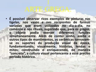 ]
            ARTE GREGA:
• É possível observar ricos exemplos de pinturas nas
  tigelas, nos vasos e nos recipientes de formas
  variadas que eram utilizados no dia-a-dia, no
  comércio e nos rituais, sugerindo que, para os gregos,
  o objeto podia exercer diferentes funções
  simultaneamente. Além de conter vinho, azeite e
  outros tipos de mantimentos, as cerâmicas tornavam-
  se os suportes da produção visual da época,
  fundamentando, visualmente, histórias, lendas e
  mitos; construindo e enriquecendo, de maneira
  “concreta”, a cultura visual pertencente a esse preciso
  período histórico.
 