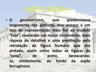 ARTE GREGA:
• O      geometrismo,     que   predominava
  largamente nas pinturas, deu espaço a um
  tipo de representação mais fiel ao modelo
  “real”, revelando um maior movimento, mais
  riqueza de detalhes e uma predileção pela
  retratação da figura humana que era
  pintada, assim como todas as figuras da
  “cena”,       de     preto,    destacando-
  se, nitidamente, do fundo de argila
  ferruginoso.
 