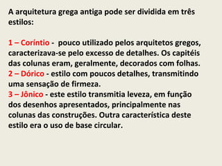 A arquitetura grega antiga pode ser dividida em três
estilos:

1 – Coríntio - pouco utilizado pelos arquitetos gregos,
caracterizava-se pelo excesso de detalhes. Os capitéis
das colunas eram, geralmente, decorados com folhas.
2 – Dórico - estilo com poucos detalhes, transmitindo
uma sensação de firmeza.
3 – Jônico - este estilo transmitia leveza, em função
dos desenhos apresentados, principalmente nas
colunas das construções. Outra característica deste
estilo era o uso de base circular.
 