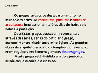 ARTE GREGA



      Os gregos antigos se destacaram muito no
mundo das artes. As esculturas, pinturas e obras de
arquitetura impressionam, até os dias de hoje, pela
beleza e perfeição.
      Os artistas gregos buscavam representar,
através das artes, cenas do cotidiano grego,
acontecimentos históricos e mitológicos. As grandes
obras de arquitetura como os templos, por exemplo,
eram erguidos em homenagem aos deuses gregos.
      A arte grega está dividida em dois períodos
históricos: o arcaico e o clássico.
 