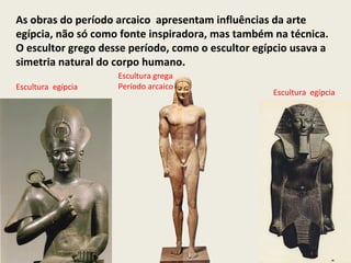 As obras do período arcaico apresentam influências da arte
egípcia, não só como fonte inspiradora, mas também na técnica.
O escultor grego desse período, como o escultor egípcio usava a
simetria natural do corpo humano.
                    Escultura grega
Escultura egípcia   Período arcaico
                                                   Escultura egípcia
 