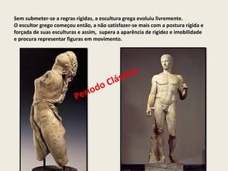 Sem submeter-se a regras rígidas, a escultura grega evoluiu livremente.
O escultor grego começou então, a não satisfazer-se mais com a postura rígida e
forçada de suas esculturas e assim, supera a aparência de rigidez e imobilidade
e procura representar figuras em movimento.




                                            ss ic o
                                    o Clá
                            í od
                         Per
 