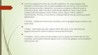  A pintura grega encontra-se na arte cerâmica. Os vasos gregos são
também conhecidos não só pelo equilíbrio de sua forma, mas também
pela harmonia entre o desenho, as cores e o espaço utilizado para a
ornamentação. Além de servir para rituais religiosos, esses vasos eram
usados para armazenar, entre outras coisas, água, vinho, azeite e
mantimentos. Por isso, a sua forma correspondia à função para que eram
destinados:
• Ânfora - vasilha em forma de coração, com o gargalo largo ornado com
duas asas;

• Hidra - (derivado de ydor, água) tinha três asas, uma vertical para
segurar enquanto corria a água e duas para levantar;

• Cratera - tinha a boca muito larga, com o corpo em forma de um sino
invertido, servia para misturar água com o vinho (os gregos nunca bebiam
vinho puro), etc.
 