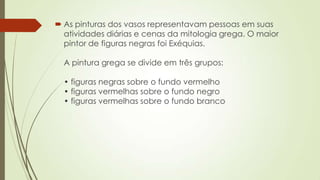  As pinturas dos vasos representavam pessoas em suas
atividades diárias e cenas da mitologia grega. O maior
pintor de figuras negras foi Exéquias.
A pintura grega se divide em três grupos:
• figuras negras sobre o fundo vermelho
• figuras vermelhas sobre o fundo negro
• figuras vermelhas sobre o fundo branco
 
