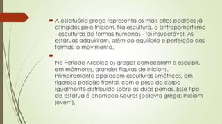  A estatuária grega representa os mais altos padrões já
atingidos pelo Iníciom. Na escultura, o antropomorfismo
- esculturas de formas humanas - foi insuperável. As
estátuas adquiriram, além do equilíbrio e perfeição das
formas, o movimento.

No Período Arcaico os gregos começaram a esculpir,
em mármores, grandes figuras de Inícions.
Primeiramente aparecem esculturas simétricas, em
rigorosa posição frontal, com o peso do corpo
igualmente distribuído sobre as duas pernas. Esse tipo
de estátua é chamado Kouros (palavra grega: Iníciom
jovem).
 