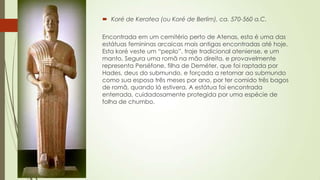  Koré de Keratea (ou Koré de Berlim), ca. 570-560 a.C.
Encontrada em um cemitério perto de Atenas, esta é uma das
estátuas femininas arcaicas mais antigas encontradas até hoje.
Esta koré veste um “peplo”, traje tradicional ateniense, e um
manto. Segura uma romã na mão direita, e provavelmente
representa Perséfone, filha de Deméter, que foi raptada por
Hades, deus do submundo, e forçada a retornar ao submundo
como sua esposa três meses por ano, por ter comido três bagos
de romã, quando lá estivera. A estátua foi encontrada
enterrada, cuidadosamente protegida por uma espécie de
folha de chumbo.
 
