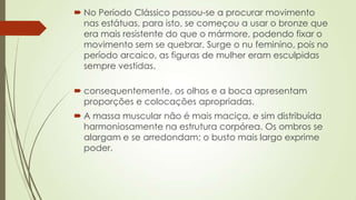  No Período Clássico passou-se a procurar movimento
nas estátuas, para isto, se começou a usar o bronze que
era mais resistente do que o mármore, podendo fixar o
movimento sem se quebrar. Surge o nu feminino, pois no
período arcaico, as figuras de mulher eram esculpidas
sempre vestidas.
 consequentemente, os olhos e a boca apresentam
proporções e colocações apropriadas.
 A massa muscular não é mais maciça, e sim distribuída
harmoniosamente na estrutura corpórea. Os ombros se
alargam e se arredondam; o busto mais largo exprime
poder.
 