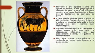  Enquanto a arte egípcia é uma arte
ligada ao espírito, a arte grega liga-se à
inteligência, pois os seus reis não eram
deuses, mas seres inteligentes e justos
que se dedicavam ao bem-estar do
povo.
 A arte grega volta-se para o gozo da
vida presente. Contemplando a natureza,
o artista se empolga pela vida e tenta,
através da arte, exprimir suas
manifestações.
 Na sua constante busca da perfeição, o
artista grego cria uma arte de
elaboração intelectual em que
predominam o ritmo, o equilíbrio, a
harmonia ideal.
 Eles tem como características: o
racionalismo; amor pela beleza e a
democracia.
 