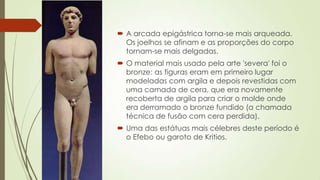  A arcada epigástrica torna-se mais arqueada.
Os joelhos se afinam e as proporções do corpo
tornam-se mais delgadas.
 O material mais usado pela arte 'severa' foi o
bronze: as figuras eram em primeiro lugar
modeladas com argila e depois revestidas com
uma camada de cera, que era novamente
recoberta de argila para criar o molde onde
era derramado o bronze fundido (a chamada
técnica de fusão com cera perdida).
 Uma das estátuas mais célebres deste período é
o Efebo ou garoto de Kritios.
 