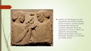  Mestre da "Exaltação da flor",
fragmento de estela funerária.
Duas mulheres, usando peplos
e kekryphalos (redes de
cabelo), seguram flores de
papoula ou romã, e talvez um
saquinho de sementes.
Mármore de Paros, feito em
Pharsalos, Tessália, ca. 470-460
aC. Estilo severo.
 