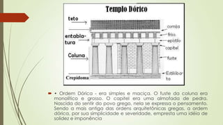  • Ordem Dórica - era simples e maciça. O fuste da coluna era
monolítico e grosso. O capitel era uma almofada de pedra.
Nascida do sentir do povo grego, nela se expressa o pensamento.
Sendo a mais antiga das ordens arquitetônicas gregas, a ordem
dórica, por sua simplicidade e severidade, empresta uma idéia de
solidez e imponência
 