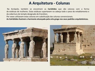 A Arquitetura - Colunas
Na Acrópole, também se encontram as Cariátides que são colunas com a forma
de estátuas de mulheres. Estas estátuas suportavam na cabeça todo o peso do entablamento e
da cobertura do templo designado de Erectéion.
Por vezes utilizavam estas colunas em substituição das colunas convencionais.
As Caíriátides ilustram a harmonia alcançada pela arte grega nos seus padrões arquitetónicos.
12
 