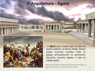 A Arquitetura - Ágora
Pintura de Péricles, expoente da democracia Grega, na
Ágora Ateniense, com a Acrópole ao fundo
A Ágora era o nome que se dava às
praças públicas na Grécia Antiga. Nestas
praças ocorriam reuniões onde os
gregos, principalmente os atenienses,
discutiam assuntos ligados à vida da
cidade (pólis).
14
 