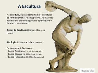 A Escultura
Tipologia: Estátuas e baixos relevos
Destacam-se três épocas :
• Época Arcaica (de 776 a.C. Até 480 a.C.)
• Época Clássica (de 480 a.C. Até 359 a.C.)
• Época Helenística (de 359 a.C em diante)
Temas da Escultura: Homem, Deuses e
Heróis
Na escultura, o antropomorfismo – esculturas
de forma humana- foi insuperável. As estátuas
adquiriram, além do equilibrio e perfeição das
formas, o movimento.
15
 