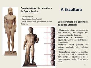 A EsculturaCaracterísticas da escultura
da Época Arcaica:
• Total simetria
• Rigorosa posição frontal
• Peso distribuído igualmente sobre
dois pés.
Características da escultura
da Época Clássica:
• Movimento: visivel na contração
dos musculos, nas pregas das
roupas, na posição do corpo.
• Proporção / harmonia /
equilibrio: visivel na distribuição
dos volumes.
•Perfeição ideal/ procura da
beleza: ocultação de defeitos
físicos.
•Racionalismo: recurso a medidas
rigorosas (canone) e matemáticas
para atingir o equilibrio ( ex: a
cabeça deveria medir 1/7 da altura
total.
16
 