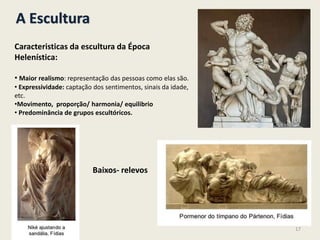 A Escultura
Caracteristicas da escultura da Época
Helenística:
• Maior realismo: representação das pessoas como elas são.
• Expressividade: captação dos sentimentos, sinais da idade,
etc.
•Movimento, proporção/ harmonia/ equilibrio
• Predominância de grupos escultóricos.
Baixos- relevos
17
 