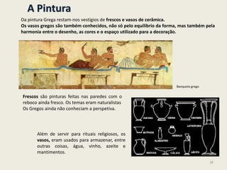 A Pintura
Da pintura Grega restam-nos vestígios de frescos e vasos de cerâmica.
Os vasos gregos são também conhecidos, não só pelo equilibrio da forma, mas também pela
harmonia entre o desenho, as cores e o espaço utilizado para a decoração.
Frescos são pinturas feitas nas paredes com o
reboco ainda fresco. Os temas eram naturalistas
Os Gregos ainda não conheciam a perspetiva.
Além de servir para rituais religiosos, os
vasos, eram usados para armazenar, entre
outras coisas, água, vinho, azeite e
mantimentos.
Banquete grego
18
 