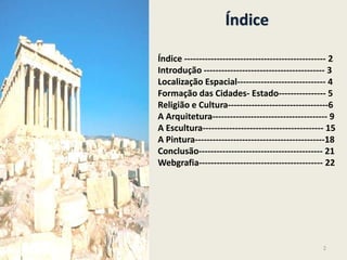 Índice
Índice ------------------------------------------------ 2
Introdução ----------------------------------------- 3
Localização Espacial------------------------------ 4
Formação das Cidades- Estado---------------- 5
Religião e Cultura----------------------------------6
A Arquitetura--------------------------------------- 9
A Escultura----------------------------------------- 15
A Pintura--------------------------------------------18
Conclusão------------------------------------------ 21
Webgrafia------------------------------------------ 22
2
 