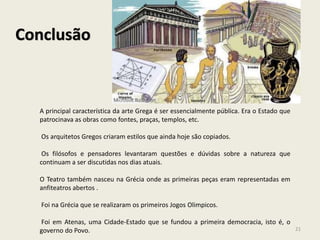 Conclusão
A principal característica da arte Grega é ser essencialmente pública. Era o Estado que
patrocinava as obras como fontes, praças, templos, etc.
Os arquitetos Gregos criaram estilos que ainda hoje são copiados.
Os filósofos e pensadores levantaram questões e dúvidas sobre a natureza que
continuam a ser discutidas nos dias atuais.
O Teatro também nasceu na Grécia onde as primeiras peças eram representadas em
anfiteatros abertos .
Foi na Grécia que se realizaram os primeiros Jogos Olimpicos.
Foi em Atenas, uma Cidade-Estado que se fundou a primeira democracia, isto é, o
governo do Povo. 21
 
