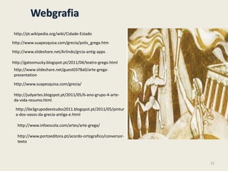 Webgrafia
http://www.portoeditora.pt/acordo-ortografico/conversor-
texto
http://pt.wikipedia.org/wiki/Cidade-Estado
http://www.suapesquisa.com/grecia/polis_grega.htm
http://www.slideshare.net/Arlindo/grcia-antig-apps
http://www.slideshare.net/guest0378a0/arte-grega-
presentation
http://www.suapesquisa.com/grecia/
http://gatosmucky.blogspot.pt/2011/04/teatro-grego.html
http://judyartes.blogspot.pt/2011/05/6-ano-grupo-4-arte-
da-vida-resumo.html
http://6e3grupodeestudos2011.blogspot.pt/2011/05/pintur
a-dos-vasos-da-grecia-antiga-e.html
http://www.infoescola.com/artes/arte-grega/
22
 