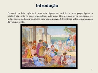 Introdução
Enquanto a Arte egípcia é uma arte ligada ao espírito, a arte grega liga-se à
inteligência, pois os seus Imperadores não eram Deuses mas seres inteligentes e
justos que se dedicavam ao bem-estar do seu povo. A Arte Grega volta-se para o gozo
da vida presente.
3
 