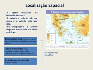 Localização Espacial
•A Grécia localiza-se na
Península Balcânica.
• É banhada a ocidente pelo mar
Jónico e a oriente pelo Mar
Egeu.
• Na antiguidade, o Mundo
Grego era constituido por vários
territórios.
Clima mediterrâneo: Invernos amenos
e pouco chuvosos; verões longos, quentes
e secos
Relevo montanhoso: vales
profundos; colinas áridas; poucas
planícies férteis; costa muito recortada.
Território compartimentado:
Milhares de ilhas
Condicionalismos
Geográficos
4
 