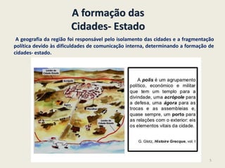 A formação das
Cidades- Estado
A geografia da região foi responsável pelo isolamento das cidades e a fragmentação
política devido às dificuldades de comunicação interna, determinando a formação de
cidades- estado.
5
 