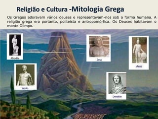 Religião e Cultura -Mitologia Grega
Os Gregos adoravam vários deuses e representavam-nos sob a forma humana. A
religião grega era portanto, politeísta e antropomórfica. Os Deuses habitavam o
monte Olimpo.
6
 