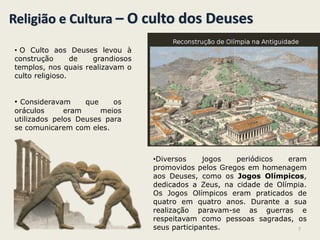 Religião e Cultura – O culto dos Deuses
• O Culto aos Deuses levou à
construção de grandiosos
templos, nos quais realizavam o
culto religioso.
• Consideravam que os
oráculos eram meios
utilizados pelos Deuses para
se comunicarem com eles.
•Diversos jogos periódicos eram
promovidos pelos Gregos em homenagem
aos Deuses, como os Jogos Olímpicos,
dedicados a Zeus, na cidade de Olímpia.
Os Jogos Olímpicos eram praticados de
quatro em quatro anos. Durante a sua
realização paravam-se as guerras e
respeitavam como pessoas sagradas, os
seus participantes. 7
 