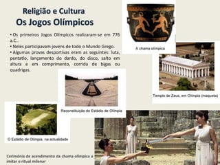 Religião e Cultura
Os Jogos Olímpicos
• Os primeiros Jogos Olímpicos realizaram-se em 776
a.C..
• Neles participavam jovens de todo o Mundo Grego.
• Algumas provas desportivas eram as seguintes: luta,
pentatlo, lançamento do dardo, do disco, salto em
altura e em comprimento, corrida de bigas ou
quadrigas.
Cerimónia de acendimento da chama olímpica a
imitar o ritual milenar
8
 