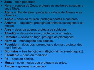 • Zeus – todo poderoso
• Hera – esposa de Zeus, protegia as mulheres casadas e
seus filhos.
• Atena – filha de Zeus, protegia a cidade de Atenas e as
oliveiras.
• Apolo – deus da música, protegia poetas e cantores.
• Artêmis – caçadora, protegia ao animais selvagens e as
moças.
• Ares – deus da guerra, protegia os soldados.
• Afrodite – deusa do amor, protegia os amantes.
• Deméter – deusa do trigo, protegia as plantações.
• Hermes – mensageiro dos deuses.
• Poseidon – deus dos terremotos e do mar, protetor dos
marinheiros.
• Dionísios – traz benção e maltição (vinho e enbriaguez).
• Esculápio – deus da medicina.
• Pã – deus do pãnico.
• Musas - nove moças que protegem as artes.
• Parcas – governam o destino
 
