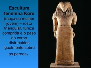 Escultura
feminina Kore
(moça ou mulher
jovem) – rosto
triangular, tunica
comprida e o peso
do corpo
distríbuidos
igualmente sobre
as pernas.
 