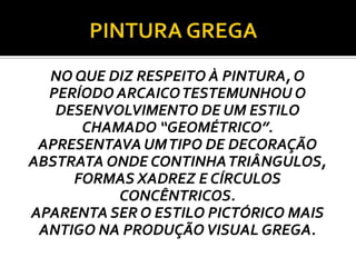 NO QUE DIZ RESPEITO À PINTURA, O
PERÍODO ARCAICOTESTEMUNHOU O
DESENVOLVIMENTO DE UM ESTILO
CHAMADO “GEOMÉTRICO”.
APRESENTAVA UMTIPO DE DECORAÇÃO
ABSTRATA ONDE CONTINHATRIÂNGULOS,
FORMAS XADREZ E CÍRCULOS
CONCÊNTRICOS.
APARENTA SER O ESTILO PICTÓRICO MAIS
ANTIGO NA PRODUÇÃOVISUAL GREGA.
 