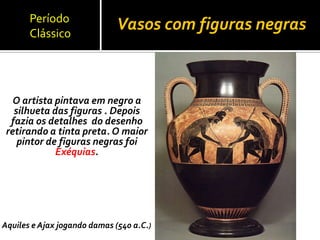 Vasos com figuras negras
O artista pintava em negro a
silhueta das figuras . Depois
fazia os detalhes do desenho
retirando a tinta preta. O maior
pintor de figuras negras foi
Exéquias.
Aquiles e Ajax jogando damas (540 a.C.)
Período
Clássico
 