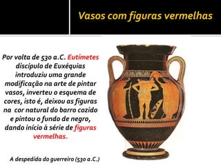 Vasos com figuras vermelhas
Por volta de 530 a.C. Eutímetes
discípulo de Euxéquias
introduziu uma grande
modificação na arte de pintar
vasos, inverteu o esquema de
cores, isto é, deixou as figuras
na cor natural do barro cozido
e pintou o fundo de negro,
dando início à série de figuras
vermelhas.
A despedida do guerreiro (530 a.C.)
 