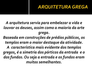 ARQUITETURA GREGA
A arquitetura servia para embelezar a vida e
louvar os deuses, assim como a maioria da arte
grega.
Baseada em construções de prédios públicos, os
templos eram o maior destaque da atividade.
A característica mais evidente dos templos
gregos, é a simetria dos pórticos da entrada e o
dos fundos. Ou seja a entrada e os fundos eram
muitos semelhantes.
 