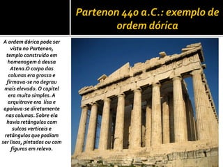 Partenon 440 a.C.: exemplo de
ordem dórica
A ordem dórica pode ser
vista no Partenon,
templo construído em
homenagem à deusa
Atena.O corpo das
colunas era grosso e
firmava-se no degrau
mais elevado. O capitel
era muito simples. A
arquitrave era lisa e
apoiava-se diretamente
nas colunas. Sobre ela
havia retângulos com
sulcos verticais e
retângulos que podiam
ser lisos, pintados ou com
figuras em relevo.
 