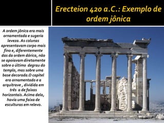 Erecteion 420 a.C.: Exemplo de
ordem jônica
A ordem jônica era mais
ornamentada e sugeria
leveza. As colunas
apresentavam corpo mais
fino e, diferentemente
das da ordem dórica, não
se apoiavam diretamente
sobre o último degrau do
templo, mas sobre uma
base decorada.O capitel
era ornamentado e a
arquitrave , dividida em
três a de faixas
horizontais. Acima dela,
havia uma faixa de
esculturas em relevo.
 