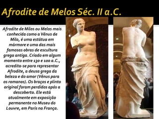 Afrodite de Milos ou Melos mais
conhecida como aVênus de
Milo, é uma estátua em
mármore e uma das mais
famosas obras de escultura
grega antiga. Criado em algum
momento entre 130 e 100 a.C.,
acredita-se para representar
Afrodite, a deusa grega da
beleza e do amor (Vênus para
os romanos). Os braços e plinto
original foram perdidos após a
descoberta. Ele está
atualmente em exposição
permanente no Museu do
Louvre, em Paris na França.
 