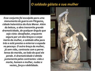 O soldado gálata e sua mulher
Esse conjunto foi esculpido para uma
monumento de guerra em Pérgamo,
cidade helenística da Ásia Menor. Além
da beleza, a obra transmite grande
dramaticidade, de qualquer ângulo que
seja vista: desafiador, enquanto
segura por um dos braços o corpo
inerte da mulher, o soldado olha para
trás e está prestes a enterrar a espada
no pescoço. O outro braço da mulher,
já sem vida, contrasta com a perna
tensa do marido, ao lado do qual ele
pende.A dramaticidade é obtida
justamente pelos contrastes: vida e
morte, homem e mulher, nudez e
vestes, força e debilidade.
 
